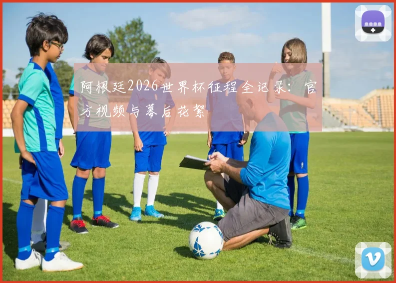 阿根廷2026世界杯征程全记录:官方视频与幕后花絮