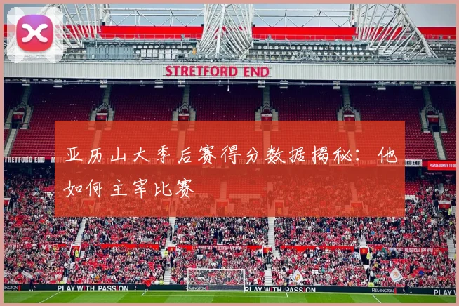 亚历山大季后赛得分数据揭秘：他如何主宰比赛