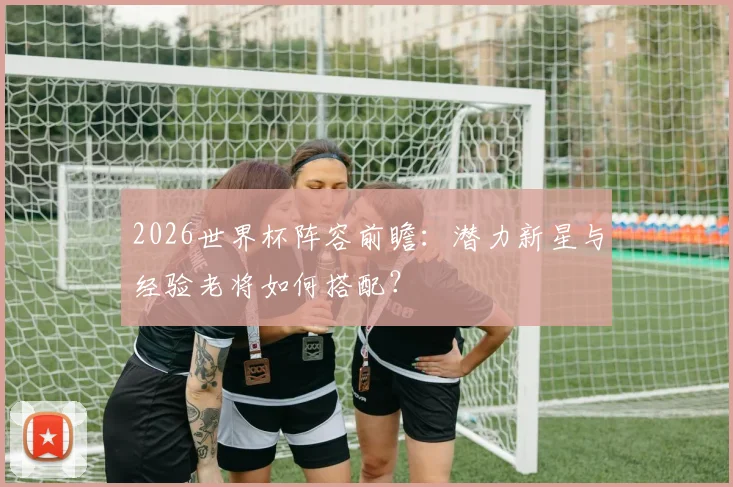 2026世界杯阵容前瞻:潜力新星与经验老将如何搭配?