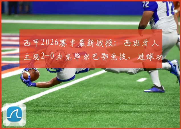 西甲2026赛季最新战报：西班牙人主场2-0力克毕尔巴鄂竞技，进球功臣米拉、基克技术特点解析