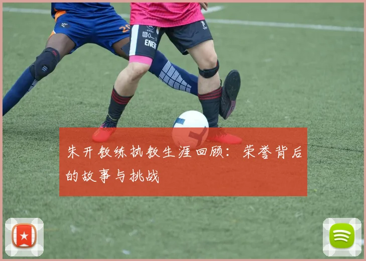 朱开教练执教生涯回顾:荣誉背后的故事与挑战