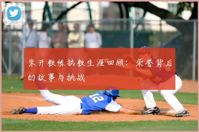朱开教练执教生涯回顾：荣誉背后的故事与挑战