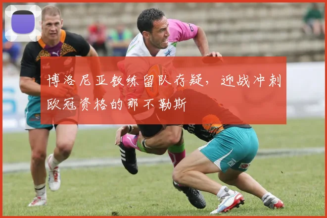 博洛尼亚教练留队存疑,迎战冲刺欧冠资格的那不勒斯