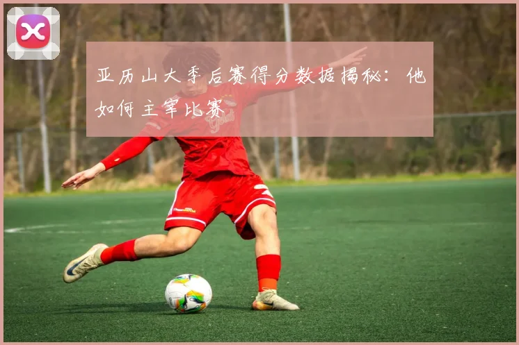 亚历山大季后赛得分数据揭秘:他如何主宰比赛