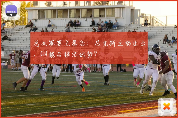 总决赛赛点悬念：尼克斯主场出击，G4能否锁定优势？