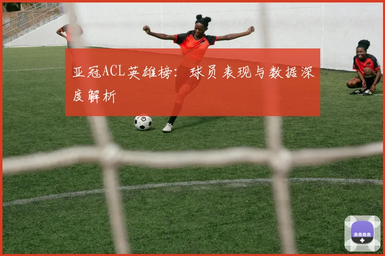 亚冠ACL英雄榜:球员表现与数据深度解析