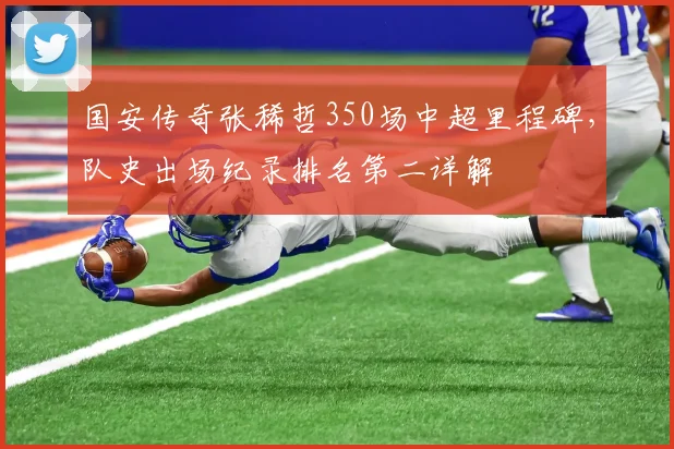国安传奇张稀哲350场中超里程碑,队史出场纪录排名第二详解