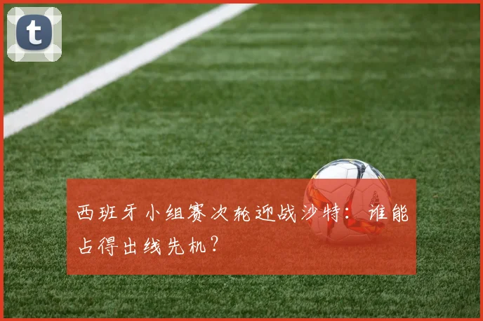 西班牙小组赛次轮迎战沙特:谁能占得出线先机?