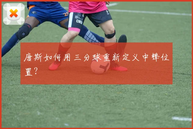 唐斯如何用三分球重新定义中锋位置?
