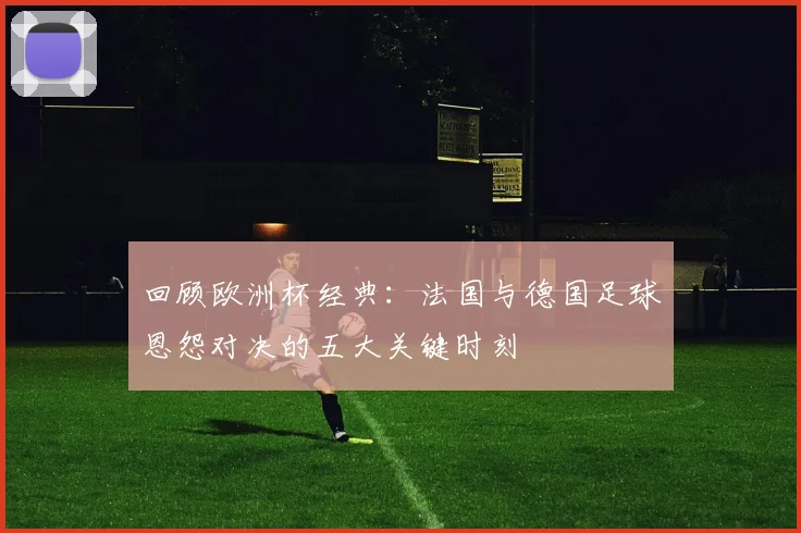 回顾欧洲杯经典:法国与德国足球恩怨对决的五大关键时刻