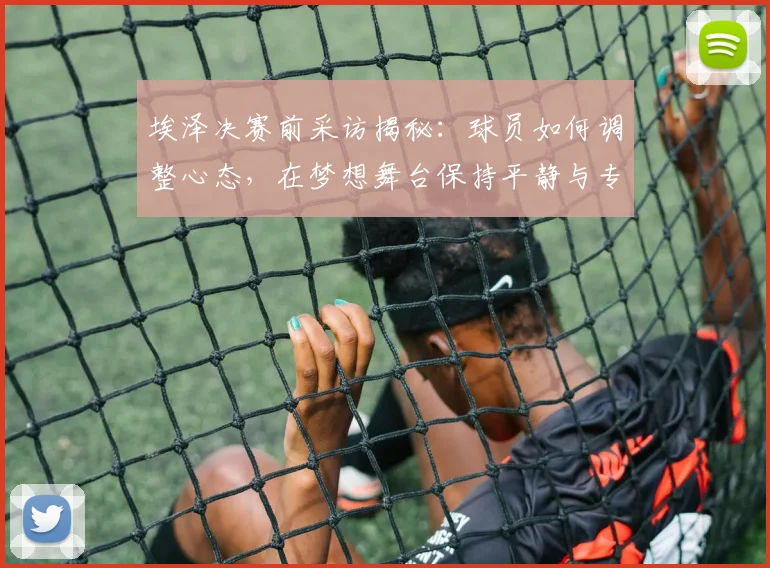 埃泽决赛前采访揭秘:球员如何调整心态,在梦想舞台保持平静与专注