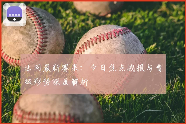 法网最新赛果:今日焦点战报与晋级形势深度解析
